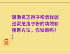 润池灵芝孢子粉怎样润池灵芝孢子粉的功效和使用方法，你知道吗？)