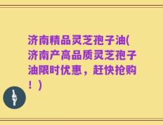 济南精品灵芝孢子油(济南产高品质灵芝孢子油限时优惠，赶快抢购！)