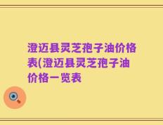澄迈县灵芝孢子油价格表(澄迈县灵芝孢子油价格一览表