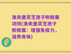 渔夫堡灵芝孢子粉胶囊功效(渔夫堡灵芝孢子粉胶囊：增强免疫力，滋养身体)
