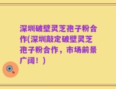 深圳破壁灵芝孢子粉合作(深圳敲定破壁灵芝孢子粉合作，市场前景广阔！)
