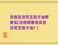 济南百济灵芝孢子油哪里买(济南哪里有卖百济灵芝孢子油？)