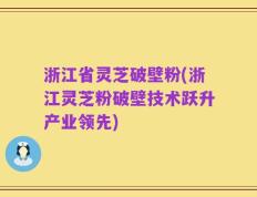 浙江省灵芝破壁粉(浙江灵芝粉破壁技术跃升产业领先)