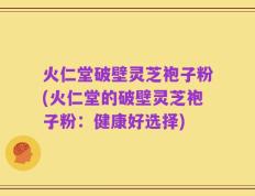 火仁堂破壁灵芝袍子粉(火仁堂的破壁灵芝袍子粉：健康好选择)