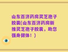 山东百济药房灵芝孢子胶囊(山东百济药房新推灵芝孢子胶囊，助您强身健体！)