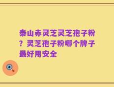 泰山赤灵芝灵芝孢子粉？灵芝孢子粉哪个牌子最好用安全