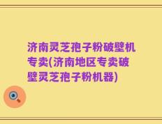 济南灵芝孢子粉破壁机专卖(济南地区专卖破壁灵芝孢子粉机器)