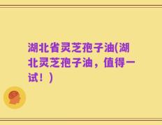 湖北省灵芝孢子油(湖北灵芝孢子油，值得一试！)