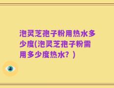 泡灵芝孢子粉用热水多少度(泡灵芝孢子粉需用多少度热水？)