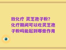 放化疗 灵芝孢子粉？化疗期间可以吃灵芝孢子粉吗能起到哪些作用