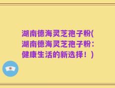 湖南德海灵芝孢子粉(湖南德海灵芝孢子粉：健康生活的新选择！)