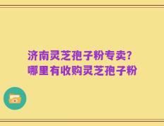 济南灵芝孢子粉专卖？哪里有收购灵芝孢子粉