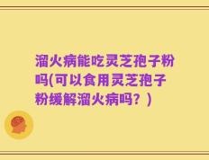 溜火病能吃灵芝孢子粉吗(可以食用灵芝孢子粉缓解溜火病吗？)