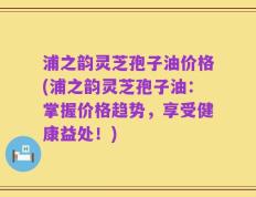 浦之韵灵芝孢子油价格(浦之韵灵芝孢子油：掌握价格趋势，享受健康益处！)