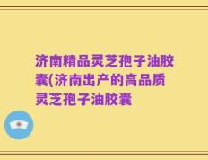 济南精品灵芝孢子油胶囊(济南出产的高品质灵芝孢子油胶囊
