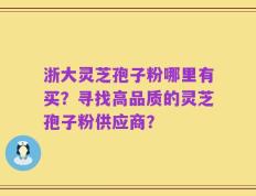 浙大灵芝孢子粉哪里有买？寻找高品质的灵芝孢子粉供应商？