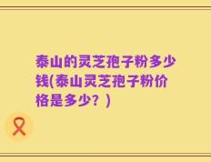 泰山的灵芝孢子粉多少钱(泰山灵芝孢子粉价格是多少？)