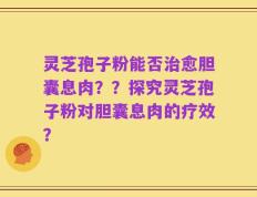 灵芝孢子粉能否治愈胆囊息肉？？探究灵芝孢子粉对胆囊息肉的疗效？