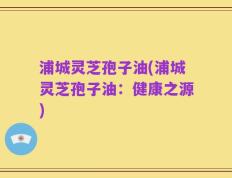 浦城灵芝孢子油(浦城灵芝孢子油：健康之源)