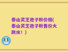 泰山灵芝孢子粉价格(泰山灵芝孢子粉售价大跳水！)