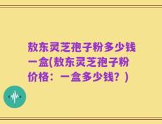 敖东灵芝孢子粉多少钱一盒(敖东灵芝孢子粉价格：一盒多少钱？)