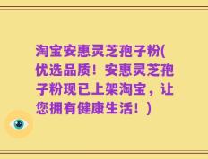 淘宝安惠灵芝孢子粉(优选品质！安惠灵芝孢子粉现已上架淘宝，让您拥有健康生活！)