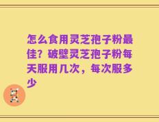 怎么食用灵芝孢子粉最佳？破壁灵芝孢子粉每天服用几次，每次服多少