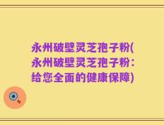永州破壁灵芝孢子粉(永州破壁灵芝孢子粉：给您全面的健康保障)