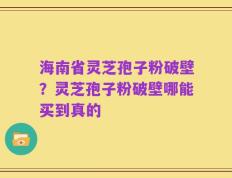 海南省灵芝孢子粉破壁？灵芝孢子粉破壁哪能买到真的