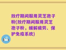 放疗期间服用灵芝孢子粉(放疗期间服用灵芝孢子粉，缓解疲劳、保护免疫系统)