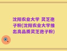 沈阳农业大学 灵芝孢子粉(沈阳农业大学推出高品质灵芝孢子粉)