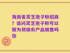 海南省灵芝孢子粉招商？请问灵芝孢子粉可以做为初级农产品销售吗你