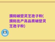 濮阳破壁灵芝孢子粉(濮阳出产高品质破壁灵芝孢子粉)
