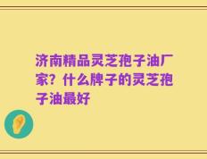 济南精品灵芝孢子油厂家？什么牌子的灵芝孢子油最好
