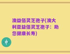 澳益佰灵芝孢子(澳大利亚益佰灵芝孢子：助您健康长寿)