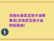 济南头道灵芝孢子油哪里买(济南灵芝孢子油购买指南)