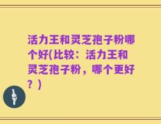 活力王和灵芝孢子粉哪个好(比较：活力王和灵芝孢子粉，哪个更好？)