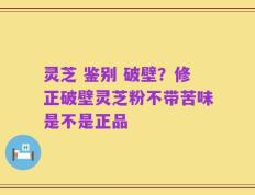 灵芝 鉴别 破壁？修正破壁灵芝粉不带苦味是不是正品
