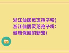 浙江仙居灵芝孢子粉(浙江仙居灵芝孢子粉：健康保健的新宠)