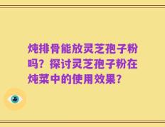 炖排骨能放灵芝孢子粉吗？探讨灵芝孢子粉在炖菜中的使用效果？