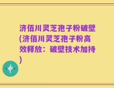 济佰川灵芝孢子粉破壁(济佰川灵芝孢子粉高效释放：破壁技术加持)