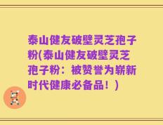 泰山健友破壁灵芝孢子粉(泰山健友破壁灵芝孢子粉：被赞誉为崭新时代健康必备品！)