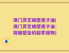 澳门灵艺破壁孢子油(澳门灵艺破壁孢子油：突破壁垒的超萃提物)