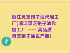 浙江灵芝孢子油代加工厂(浙江灵芝孢子油代加工厂 —— 高品质灵芝孢子油生产商)