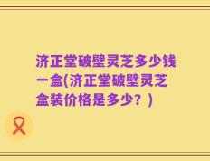 济正堂破壁灵芝多少钱一盒(济正堂破壁灵芝盒装价格是多少？)