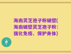 海南灵芝孢子粉破壁(海南破壁灵芝孢子粉：强化免疫、保护身体)