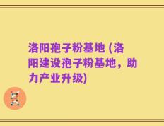 洛阳孢子粉基地 (洛阳建设孢子粉基地，助力产业升级)