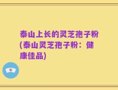 泰山上长的灵芝孢子粉(泰山灵芝孢子粉：健康佳品)
