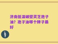 济南低温破壁灵芝孢子油？孢子油哪个牌子最好