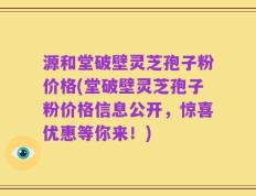 源和堂破壁灵芝孢子粉价格(堂破壁灵芝孢子粉价格信息公开，惊喜优惠等你来！)